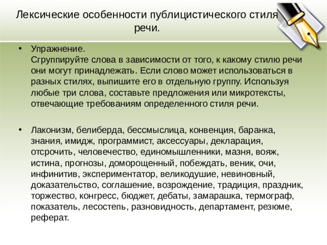 Лексические особенности публицистического стиля речи. Упражнение.  Сгруппируйте слова в зависимости от того, к какому стилю речи они могут принадлежать. Если слово может использоваться в разных стилях, выпишите его в отдельную группу. Используя любые три слова, составьте предложения или микротексты, отвечающие требованиям определенного стиля речи.  Лаконизм, белиберда, бессмыслица, конвенция, баранка, знания, имидж, программист, аксессуары, декларация, отсрочить, человечество, единомышленники, мазня, вояж, истина, прогнозы, доморощенный, побеждать, веник, очи, инфинитив, экспериментатор, великодушие, невиновный, доказательство, соглашение, возрождение, традиция, праздник, торжество, конгресс, бюджет, дебаты, замарашка, термограф, показатель, лесостепь, разновидность, департамент, резюме, реферат.