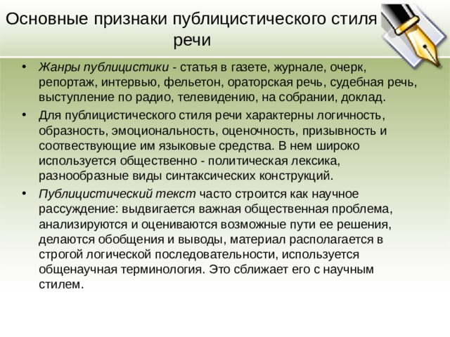 Основные признаки публицистического стиля речи Жанры публицистики - статья в газете, журнале, очерк, репортаж, интервью, фельетон, ораторская речь, судебная речь, выступление по радио, телевидению, на собрании, доклад. Для публицистического стиля речи характерны логичность, образность, эмоциональность, оценочность, призывность и соотвествующие им языковые средства. В нем широко используется общественно - политическая лексика, разнообразные виды синтаксических конструкций. Публицистический текст часто строится как научное рассуждение: выдвигается важная общественная проблема, анализируются и оцениваются возможные пути ее решения, делаются обобщения и выводы, материал располагается в строгой логической последовательности, используется общенаучная терминология. Это сближает его с научным стилем.