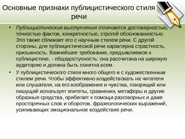 Основные признаки публицистического стиля речи Публицистические выступления отличаются достоверностью, точностью фактов, конкретностью, строгой обоснованностью. Это также сближает его с научным стилем речи. С другой стороны, для публицистической речи характерна страстность, призывность. Важнейшее требование, предъявляемое к публицистике, - общедоступность: она рассчитана на широкую аудиторию и должна быть понятна всем. У публицистического стиля много общего и с художественным стилем речи. Чтобы эффективно воздействовать на читателя или слушателя, на его воображение и чувства, говорящий или пишущий использует эпитеты, сравнения, метафоры и другие образные средства, прибегает к помощи разговорных и даже просторечных слов и оборотов, фразеологических выражений, усиливающих эмоциональное воздействие речи.