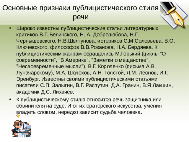 Основные признаки публицистического стиля речи Широко известны публицистические статьи литературных критиков В.Г. Белинского, Н. А. Добролюбова, Н.Г. Чернышевского, Н.В.Шелгунова, историков С.М.Соловьева, В.О. Ключевского, философов В.В.Розанова, Н.А. Бердяева. К публицистическим жанрам обращались М.Горький (циклы 