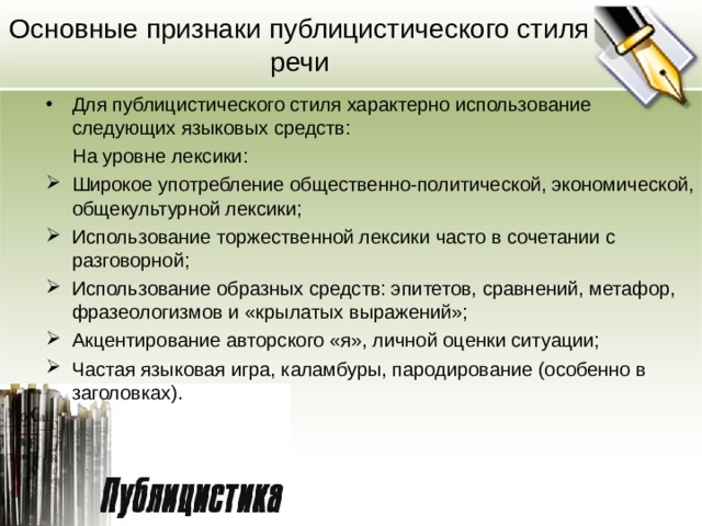 Основные признаки публицистического стиля речи Для публицистического стиля характерно использование следующих языковых средств:  На уровне лексики: Широкое употребление общественно-политической, экономической, общекультурной лексики; Использование торжественной лексики часто в сочетании с разговорной; Использование образных средств: эпитетов, сравнений, метафор, фразеологизмов и «крылатых выражений»; Акцентирование авторского «я», личной оценки ситуации; Частая языковая игра, каламбуры, пародирование (особенно в заголовках).