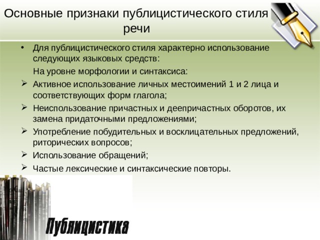 Основные признаки публицистического стиля речи Для публицистического стиля характерно использование следующих языковых средств:  На уровне морфологии и синтаксиса: Активное использование личных местоимений 1 и 2 лица и соответствующих форм глагола; Неиспользование причастных и деепричастных оборотов, их замена придаточными предложениями; Употребление побудительных и восклицательных предложений, риторических вопросов; Использование обращений; Частые лексические и синтаксические повторы.