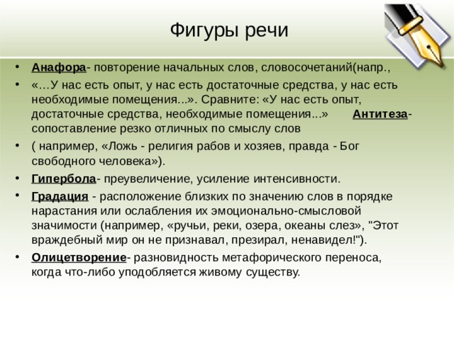 Фигуры речи Анафора - повторение начальных слов, словосочетаний(напр., «…У нас есть опыт, у нас есть достаточные средства, у нас есть необходимые помещения...». Сравните: «У нас есть опыт, достаточные средства, необходимые помещения...» Антитеза - сопоставление резко отличных по смыслу слов ( например, «Ложь - религия рабов и хозяев, правда - Бог свободного человека»). Гипербола - преувеличение, усиление интенсивности. Градация - расположение близких по значению слов в порядке нарастания или ослабления их эмоционально-смысловой значимости (например, «ручьи, реки, озера, океаны слез», 