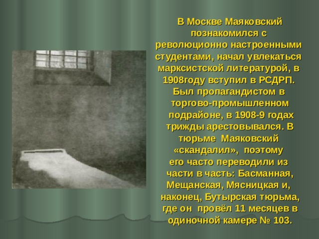 В Москве Маяковский познакомился с революционно настроенными студентами, начал увлекаться марксистской литературой, в 1908году вступил в РСДРП. Был пропагандистом в торгово-промышленном  подрайоне, в 1908-9 годах  трижды арестовывался. В тюрьме Маяковский «скандалил», поэтому его часто переводили из  части в часть: Басманная, Мещанская, Мясницкая и, наконец, Бутырская тюрьма,  где он провёл 11 месяцев в одиночной камере № 103.