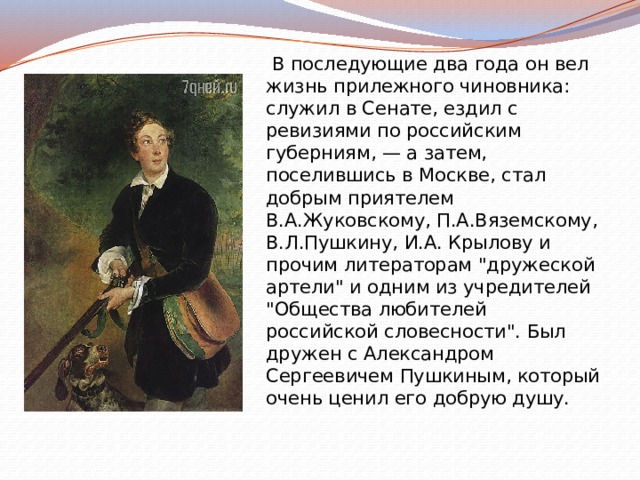  В последующие два года он вел жизнь прилежного чиновника: служил в Сенате, ездил с ревизиями по российским губерниям, — а затем, поселившись в Москве, стал добрым приятелем В.А.Жуковскому, П.А.Вяземскому, В.Л.Пушкину, И.А. Крылову и прочим литераторам 