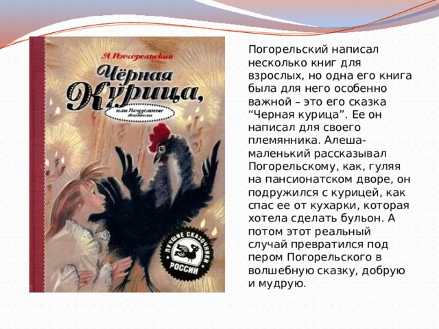 Погорельский написал несколько книг для взрослых, но одна его книга была для него особенно важной – это его сказка “Черная курица”. Ее он написал для своего племянника. Алеша-маленький рассказывал Погорельскому, как, гуляя на пансионатском дворе, он подружился с курицей, как спас ее от кухарки, которая хотела сделать бульон. А потом этот реальный случай превратился под пером Погорельского в волшебную сказку, добрую и мудрую.