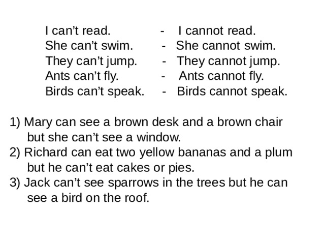 I can’t read. - I cannot  read. She can’t swim. - She cannot  swim. They can’t jump. - They cannot jump. Ants can’t fly. - Ants cannot fly. Birds can’t speak. - Birds cannot speak. 1) Mary can see a brown desk and a brown chair  but she can’t see a window. 2) Richard can eat two yellow bananas and a plum  but he can’t eat cakes or pies. 3) Jack can’t see sparrows in the trees but he can  see a bird on the roof.