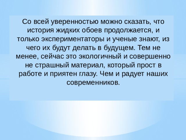 Со всей уверенностью можно сказать, что история жидких обоев продолжается, и только экспериментаторы и ученые знают, из чего их будут делать в будущем. Тем не менее, сейчас это экологичный и совершенно не страшный материал, который прост в работе и приятен глазу. Чем и радует наших современников.