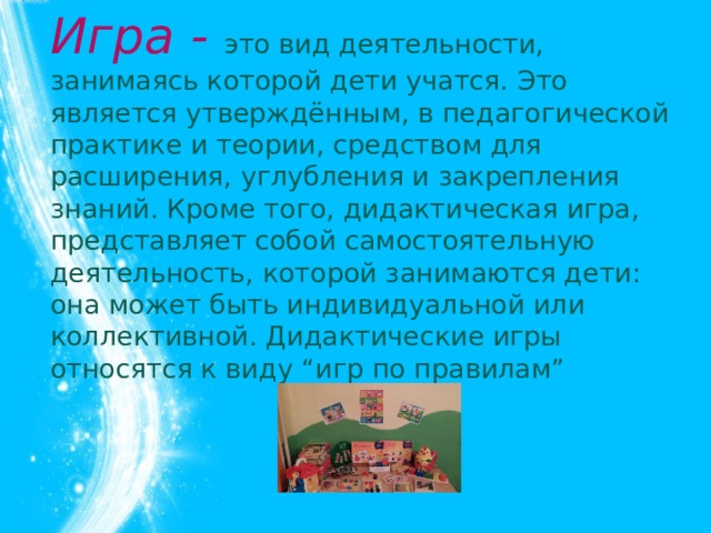 Игра - это вид деятельности, занимаясь которой дети учатся. Это является утверждённым, в педагогической практике и теории, средством для расширения, углубления и закрепления знаний. Кроме того, дидактическая игра, представляет собой самостоятельную деятельность, которой занимаются дети: она может быть индивидуальной или коллективной. Дидактические игры относятся к виду “игр по правилам”