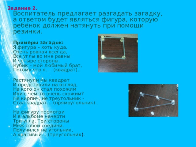 Задание 2.  Воспитатель предлагает разгадать загадку, а ответом будет являться фигура, которую ребёнок должен натянуть при помощи резинки.  Примеры загадок:  Я фигура – хоть куда,  Очень ровная всегда,  Все углы во мне равны  И четыре стороны.  Кубик – мой любимый брат,  Потому что я…. (квадрат).  Растянули мы квадрат  И представили на взгляд,  На кого он стал похожим  Или с чем-то очень схожим?  Не кирпич, не треугольник -  Стал квадрат… (прямоугольник).   На фигуру посмотри  И в альбоме начерти   Три угла. Три стороны  Меж собой соедини.  Получился не угольник,  А красивый… (треугольник ).