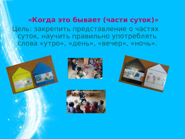 «Когда это бывает (части суток)» Цель: закрепить представление о частях суток, научить правильно употреблять слова «утро», «день», «вечер», «ночь».