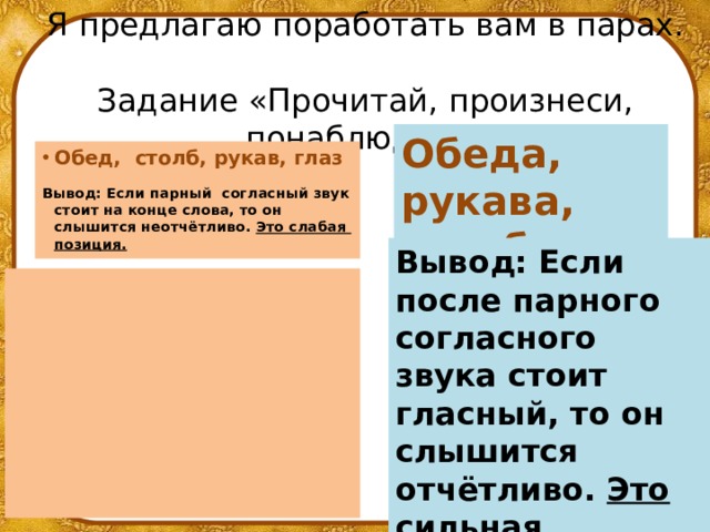 Я предлагаю поработать вам в парах.  Задание «Прочитай, произнеси, понаблюдай!» Обеда, рукава, столба, глаза Обед, столб, рукав, глаз   Вывод: Если парный согласный звук стоит на конце слова, то он слышится неотчётливо. Это слабая позиция.  Вывод: Если после парного согласного звука стоит гласный, то он слышится отчётливо. Это сильная позиция.