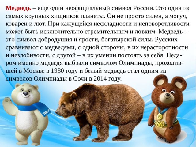 Медведь – еще один неофициальный символ России. Это один из самых крупных хищников планеты. Он не просто силен, а могуч, коварен и лют. При кажущейся нескладности и неповоротливости может быть исключительно стремительным и ловким. Медведь – это символ добродушия и ярости, богатырской силы. Русских сравнивают с медведями, с одной стороны, в их нерасторопности и незлобивости, с другой – в их умении постоять за себя. Неда-ром именно медведя выбрали символом Олимпиады, проходив-шей в Москве в 1980 году и белый медведь стал одним из символов Олимпиады в Сочи в 2014 году.