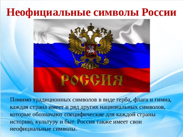 Неофициальные символы России Помимо традиционных символов в виде герба, флага и гимна, каждая страна имеет и ряд других национальных символов, которые обозначают специфические для каждой страны историю, культуру и быт. Россия также имеет свои неофициальные символы .