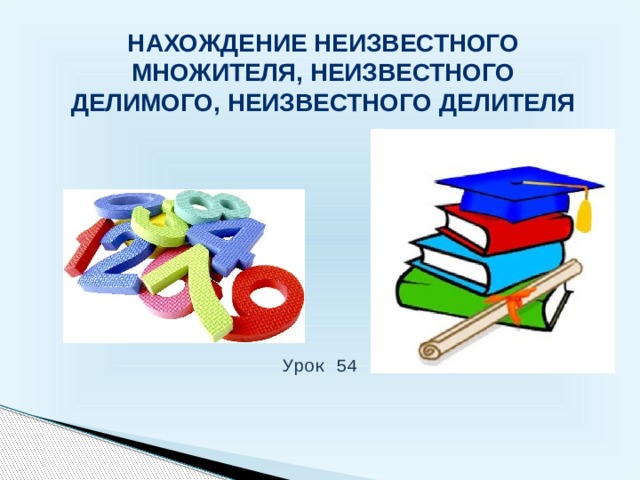 Нахождение неизвестного множителя, неизвестного делимого, неизвестного делителя Урок 54