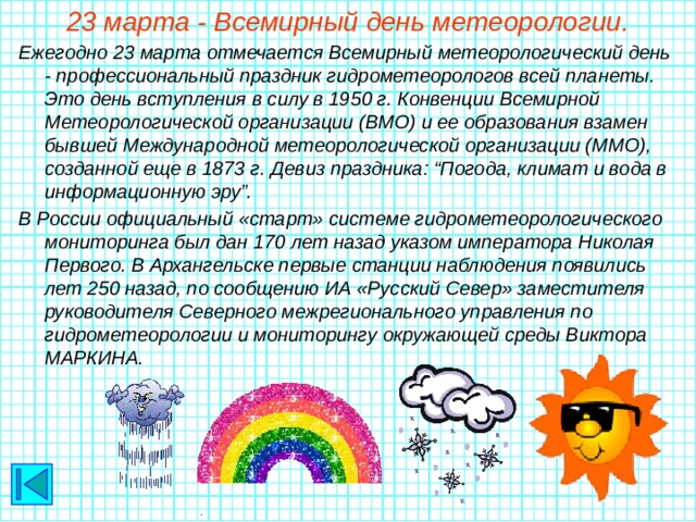 23 марта - Всемирный день метеорологии. Ежегодно 23 марта отмечается Всемирный метеорологический день - профессиональный праздник гидрометеорологов всей планеты. Это день вступления в силу в 1950 г. Конвенции Всемирной Метеорологической организации (ВМО) и ее образования взамен бывшей Международной метеорологической организации (ММО), созданной еще в 1873 г. Девиз праздника: “Погода, климат и вода в информационную эру”. В России официальный «старт» системе гидрометеорологического мониторинга был дан 170 лет назад указом императора Николая Первого. В Архангельске первые станции наблюдения появились лет 250 назад, по сообщению ИА «Русский Север» заместителя руководителя Северного межрегионального управления по гидрометеорологии и мониторингу окружающей среды Виктора МАРКИНА.
