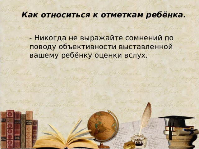 Как относиться к отметкам ребёнка. - Никогда не выражайте сомнений по поводу объективности выставленной вашему ребёнку оценки вслух.