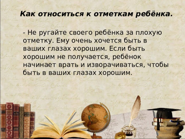 Как относиться к отметкам ребёнка. - Не ругайте своего ребёнка за плохую отметку. Ему очень хочется быть в ваших глазах хорошим. Если быть хорошим не получается, ребёнок начинает врать и изворачиваться, чтобы быть в ваших глазах хорошим.