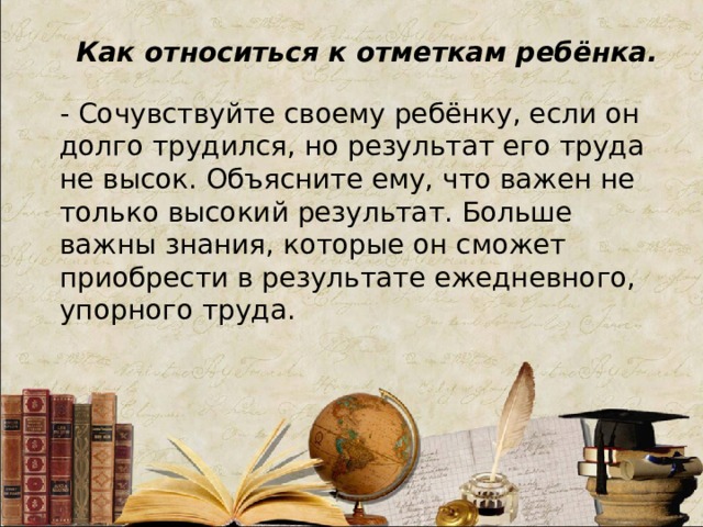 Как относиться к отметкам ребёнка. - Сочувствуйте своему ребёнку, если он долго трудился, но результат его труда не высок. Объясните ему, что важен не только высокий результат. Больше важны знания, которые он сможет приобрести в результате ежедневного, упорного труда.