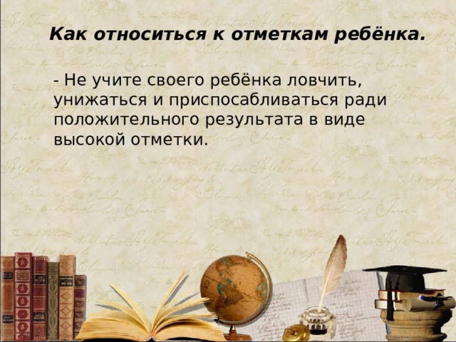 Как относиться к отметкам ребёнка. - Не учите своего ребёнка ловчить, унижаться и приспосабливаться ради положительного результата в виде высокой отметки.