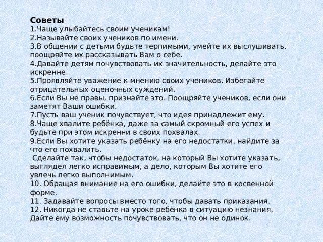 Советы Чаще улыбайтесь своим ученикам! Называйте своих учеников по имени. В общении с детьми будьте терпимыми, умейте их выслушивать, поощряйте их рассказывать Вам о себе. Давайте детям почувствовать их значительность, делайте это искренне. Проявляйте уважение к мнению своих учеников. Избегайте отрицательных оценочных суждений. Если Вы не правы, признайте это. Поощряйте учеников, если они заметят Ваши ошибки. Пусть ваш ученик почувствует, что идея принадлежит ему. Чаще хвалите ребёнка, даже за самый скромный его успех и будьте при этом искренни в своих похвалах. Если Вы хотите указать ребёнку на его недостатки, найдите за что его похвалить.  Сделайте так, чтобы недостаток, на который Вы хотите указать, выглядел легко исправимым, а дело, которым Вы хотите его увлечь легко выполнимым. 10. Обращая внимание на его ошибки, делайте это в косвенной форме.  11. Задавайте вопросы вместо того, чтобы давать приказания.  12. Никогда не ставьте на уроке ребёнка в ситуацию незнания. Дайте ему возможность почувствовать, что он не одинок.