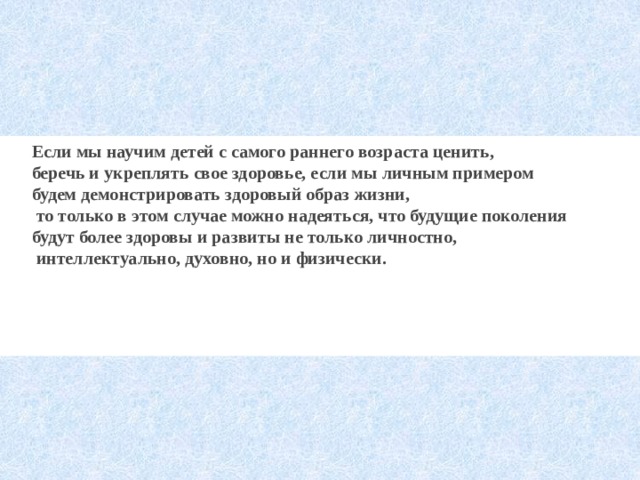 Если мы научим детей с самого раннего возраста ценить, беречь и укреплять свое здоровье, если мы личным примером будем демонстрировать здоровый образ жизни,  то только в этом случае можно надеяться, что будущие поколения будут более здоровы и развиты не только личностно,  интеллектуально, духовно, но и физически.