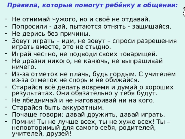 Правила, которые помогут ребёнку в общении:  Не отнимай чужого, но и своё не отдавай. Попросили - дай, пытаются отнять - защищайся. Не дерись без причины. Зовут играть – иди, не зовут – спроси разрешения играть вместе, это не стыдно. Играй честно, не подводи своих товарищей. Не дразни никого, не канючь, не выпрашивай ничего. Из-за отметок не плачь, будь гордым. С учителем из-за отметок не спорь и не обижайся. Старайся всё делать вовремя и думай о хороших результатах. Они обязательно у тебя будут. Не ябедничай и не наговаривай ни на кого. Старайся быть аккуратным. Почаще говори: давай дружить, давай играть. Помни! Ты не лучше всех, ты не хуже всех! Ты – неповторимый для самого себя, родителей, учителей, друзей!