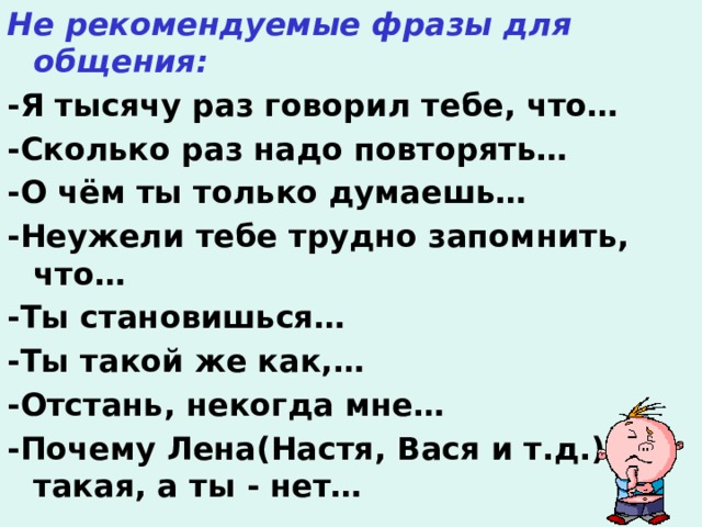 Не рекомендуемые фразы для общения: -Я тысячу раз говорил тебе, что… -Сколько раз надо повторять… -О чём ты только думаешь… -Неужели тебе трудно запомнить, что… -Ты становишься… -Ты такой же как,… -Отстань, некогда мне… -Почему Лена(Настя, Вася и т.д.) такая, а ты - нет…