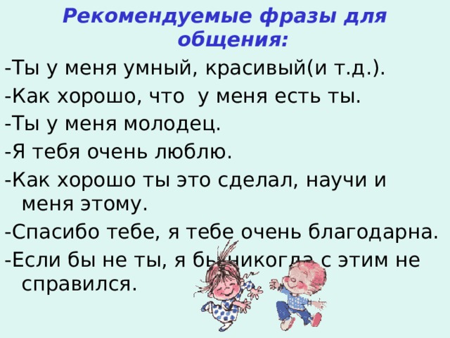 Рекомендуемые фразы для общения: -Ты у меня умный, красивый(и т.д.). -Как хорошо, что у меня есть ты. -Ты у меня молодец. -Я тебя очень люблю. -Как хорошо ты это сделал, научи и меня этому. -Спасибо тебе, я тебе очень благодарна. -Если бы не ты, я бы никогда с этим не справился.