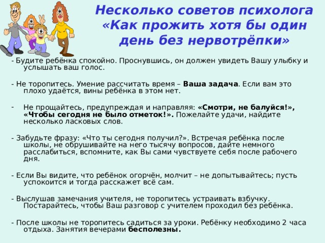 Несколько советов психолога  «Как прожить хотя бы один день без нервотрёпки» - Будите ребёнка спокойно. Проснувшись, он должен увидеть Вашу улыбку и услышать ваш голос. - Не торопитесь. Умение рассчитать время – Ваша задача . Если вам это плохо удаётся, вины ребёнка в этом нет. Не прощайтесь, предупреждая и направляя: «Смотри, не балуйся!», «Чтобы сегодня  не было отметок!». Пожелайте удачи, найдите несколько ласковых слов. - Забудьте фразу: «Что ты сегодня получил?». Встречая ребёнка после школы, не обрушивайте на него тысячу вопросов, дайте немного расслабиться, вспомните, как Вы сами чувствуете себя после рабочего дня. - Если Вы видите, что ребёнок огорчён, молчит – не допытывайтесь; пусть успокоится и тогда расскажет всё сам. - Выслушав замечания учителя, не торопитесь устраивать взбучку. Постарайтесь, чтобы Ваш разговор с учителем проходил без ребёнка. - После школы не торопитесь садиться за уроки. Ребёнку необходимо 2 часа отдыха. Занятия вечерами бесполезны.