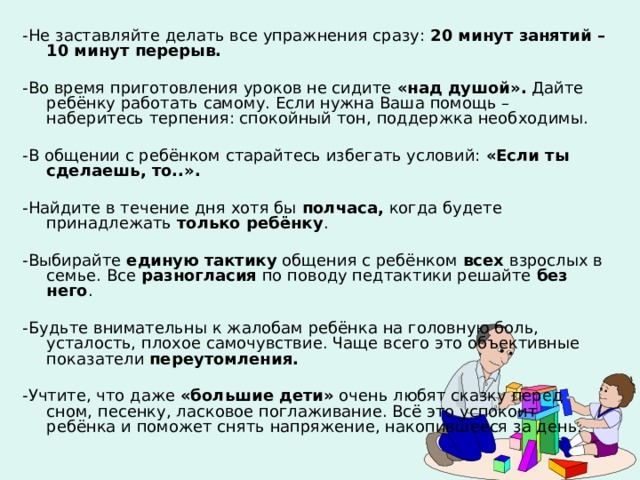 -Не заставляйте делать все упражнения сразу: 20 минут занятий – 10 минут перерыв.  -Во время приготовления уроков не сидите «над душой». Дайте ребёнку работать самому. Если нужна Ваша помощь – наберитесь терпения: спокойный тон, поддержка необходимы. -В общении с ребёнком старайтесь избегать условий: «Если ты сделаешь, то..».  -Найдите в течение дня хотя бы полчаса, когда будете принадлежать только ребёнку . -Выбирайте единую тактику общения с ребёнком всех взрослых в семье. Все разногласия по поводу педтактики решайте без него . -Будьте внимательны к жалобам ребёнка на головную боль, усталость, плохое самочувствие. Чаще всего это объективные показатели переутомления.  -Учтите, что даже «большие дети» очень любят сказку перед сном, песенку, ласковое поглаживание. Всё это успокоит ребёнка и поможет снять напряжение, накопившееся за день.