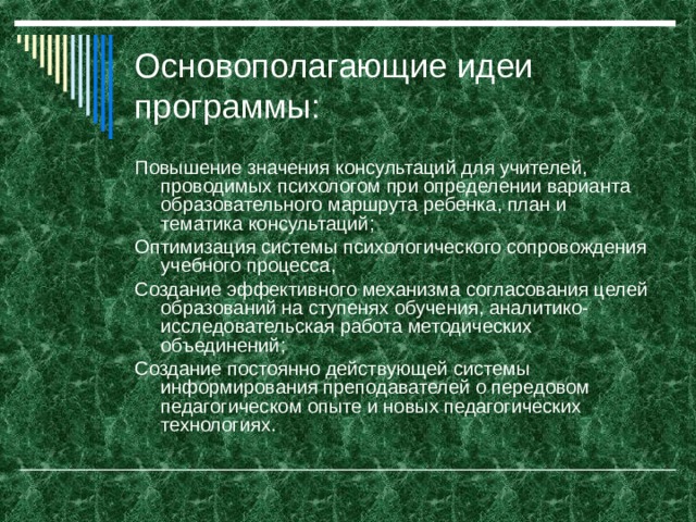 Основополагающие идеи программы: Повышение значения консультаций для учителей, проводимых психологом при определении варианта образовательного маршрута ребенка, план и тематика консультаций; Оптимизация системы психологического сопровождения учебного процесса, Создание эффективного механизма согласования целей образований на ступенях обучения, аналитико-исследовательская работа методических объединений; Создание постоянно действующей системы информирования преподавателей о передовом педагогическом опыте и новых педагогических технологиях.