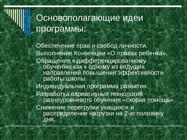 Основополагающие идеи программы: Обеспечение прав и свобод личности. Выполнение Конвенции «О правах ребенка». Обращение к дифференцированному обучению как к одному из ведущих направлений повышения эффективности работы школы. Индивидуальная программа развития. Разработка вариативных технологий разноуровневого обучения «скорая помощь». Снижение перегрузки учащихся и распределение нагрузки на 2-ю половину дня.     