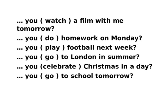 … you ( watch ) a film with me tomorrow? … you ( do ) homework on Monday? … you ( play ) football next week? … you ( go ) to London in summer? … you (celebrate ) Christmas in a day? … you ( go ) to school tomorrow?