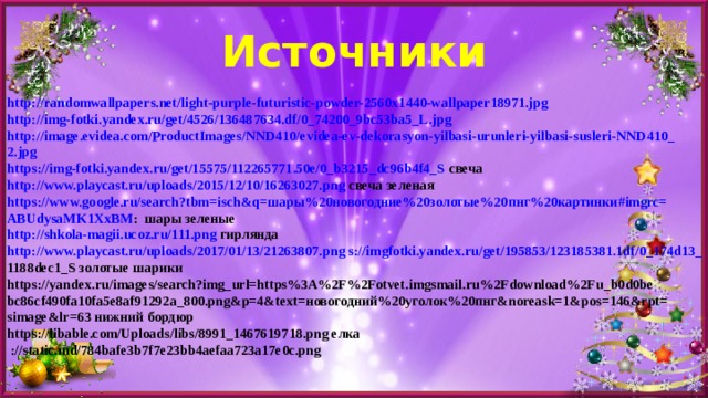 Источники http://randomwallpapers.net/light-purple-futuristic-powder-2560x1440-wallpaper18971.jpg http://img-fotki.yandex.ru/get/4526/136487634.df/0_74200_9bc53ba5_L.jpg  http://image.evidea.com/ProductImages/NND410/evidea-ev-dekorasyon-yilbasi-urunleri-yilbasi-susleri-NND410_ 2.jpg https://img-fotki.yandex.ru/get/15575/112265771.50e/0_b3215_dc96b4f4_S свеча http://www.playcast.ru/uploads/2015/12/10/16263027.png свеча зеленая https://www.google.ru/search?tbm=isch&q=шары%20новогодние%20золотые%20пнг%20картинки#imgrc= ABUdysaMK1XxBM : шары зеленые http://shkola-magii.ucoz.ru/111.png гирлянда http://www.playcast.ru/uploads/2017/01/13/21263807.png s://imgfotki.yandex.ru/get/195853/123185381.1df/0_174d13_ 1188dec1_S золотые  шарики https://yandex.ru/images/search?img_url=https%3A%2F%2Fotvet.imgsmail.ru%2Fdownload%2Fu_b0d0be bc86cf490fa10fa5e8af91292a_800.png&p=4&text=новогодний%20уголок%20пнг&noreask=1&pos=146&rpt= simage&lr=63 нижний бордюр https://libable.com/Uploads/libs/8991_1467619718.png елка  ://static.md/784bafe3b7f7e23bb4aefaa723a17e0c.png