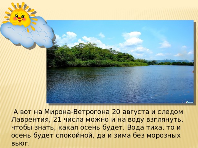   А вот на Мирона-Ветрогона 20 августа и следом Лаврентия, 21 числа можно и на воду взглянуть, чтобы знать, какая осень будет. Вода тиха, то и осень будет спокойной, да и зима без морозных вьюг .