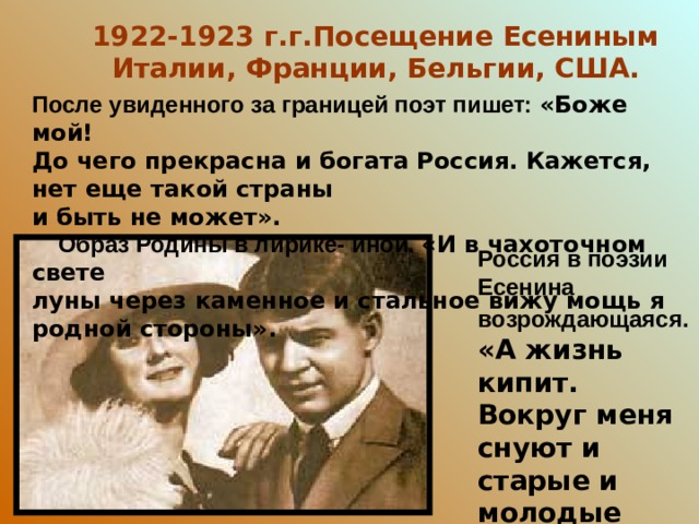 1922-1923 г.г.Посещение Есениным Италии, Франции, Бельгии, США. После увиденного за границей поэт пишет: «Боже мой! До чего прекрасна и богата Россия. Кажется, нет еще такой страны и быть не может».  Образ Родины в лирике- иной. «И в чахоточном свете луны через каменное и стальное вижу мощь я родной стороны». Россия в поэзии Есенина возрождающаяся.  «А  жизнь кипит. Вокруг меня снуют и старые и молодые лица».