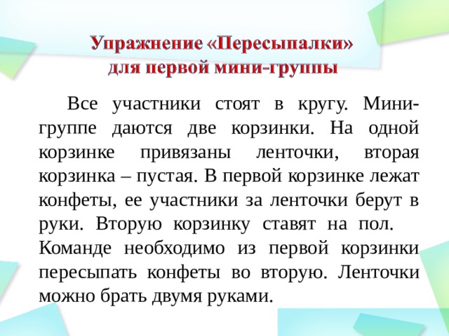 Все участники стоят в кругу. Мини-группе даются две корзинки. На одной корзинке привязаны ленточки, вторая корзинка – пустая. В первой корзинке лежат конфеты, ее участники за ленточки берут в руки. Вторую корзинку ставят на пол.  Команде необходимо из первой корзинки пересыпать конфеты во вторую. Ленточки можно брать двумя руками.