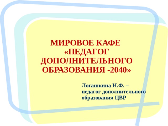 МИРОВОЕ КАФЕ  «ПЕДАГОГ ДОПОЛНИТЕЛЬНОГО ОБРАЗОВАНИЯ -2040» Логашкина Н.Ф. – педагог дополнительного образования ЦВР