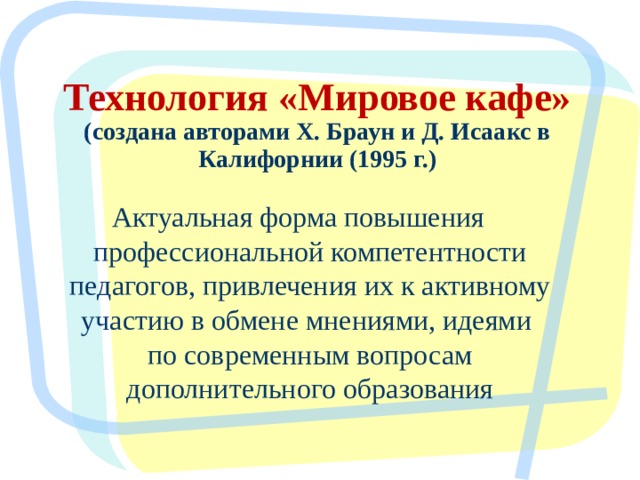 Технология «Мировое кафе» (создана авторами Х. Браун и Д. Исаакс в Калифорнии (1995 г.) Актуальная форма повышения профессиональной компетентности педагогов, привлечения их к активному участию в обмене мнениями, идеями по современным вопросам дополнительного образования