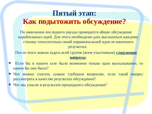 Пятый этап:  Как подытожить обсуждение? По окончании последнего раунда проводится общее обсуждение наработанных идей. Для этого необходимо дать высказаться каждому столику относительно своей первоначальной идеи ее конечного результата. После этого можно задать всей группе (всем участникам) следующие вопросы :  Если бы в нашем зале было возможно только одно высказывание, то каким бы оно было? Что можно считать самым глубоким вопросом, если такой вопрос рассмотреть в качестве результата обсуждения? Что мы узнали в результате прошедшего обсуждения?