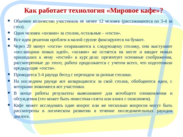 Как работает технология «Мировое кафе»? Обычное количество участников не менее 12 человек (рассаживаются по 3-4 за стол). Один человек «хозяин» за столом, остальные - «гости». Все идеи решения проблем в малой группе фиксируются на бумаге. Через 20 минут «гости» отправляются к следующему столику, они выступают «посланцами новых идей», «хозяин» же остается на месте и вводит новых пришедших к нему «гостей» в курс дела: презентует основные соображения, рассмотренные до этого; работа продолжается с учетом всего, что подготовили предыдущие «гости». Проводится 3-4 раунда бесед с переходом за разные столики. На последнем раунде все возвращаются за свой столик, обобщаются идеи, с которыми знакомятся все участники. В конце работы результаты вывешивают для всеобщего ознакомления и обсуждения (это может быть новостная газета или книга с описанием). Кафе может исследовать один вопрос или же несколько вопросов могут быть рассмотрены в логическом развитии в течение последовательных раундов диалога.