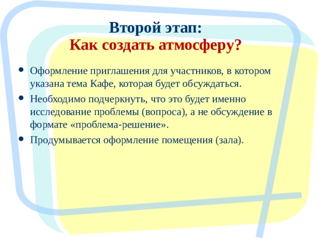 Второй этап:  Как создать атмосферу? Оформление приглашения для участников, в котором указана тема Кафе, которая будет обсуждаться. Необходимо подчеркнуть, что это будет именно исследование проблемы (вопроса), а не обсуждение в формате «проблема-решение». Продумывается оформление помещения (зала).