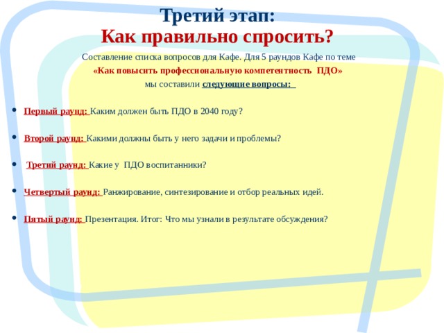 Третий этап:  Как правильно спросить? Составление списка вопросов для Кафе. Для 5 раундов Кафе по теме «Как повысить профессиональную компетентность ПДО» мы составили следующие вопросы:  Первый раунд:  Каким должен быть ПДО в 2040 году? Второй раунд: Какими должны быть у него задачи и проблемы?  Третий раунд: Какие у ПДО воспитанники? Четвертый раунд:  Ранжирование, синтезирование и отбор реальных идей. Пятый раунд:  Презентация. Итог: Что мы узнали в результате обсуждения?