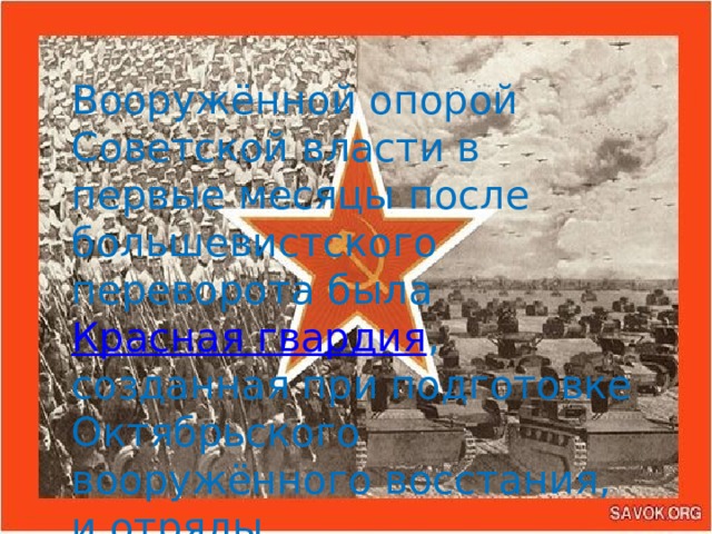 Вооружённой опорой Советской власти в первые месяцы после большевистского переворота была  Красная гвардия , созданная при подготовке Октябрьского вооружённого восстания, и отряды «революционных» солдат и матросов.