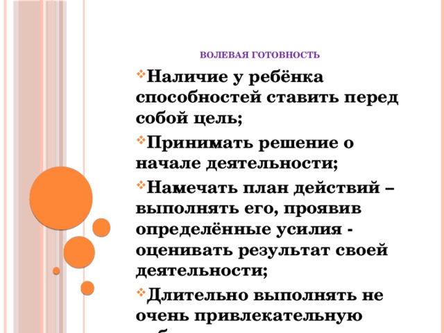 волевая готовность Наличие у ребёнка способностей ставить перед собой цель; Принимать решение о начале деятельности; Намечать план действий – выполнять его, проявив определённые усилия - оценивать результат своей деятельности; Длительно выполнять не очень привлекательную работу.