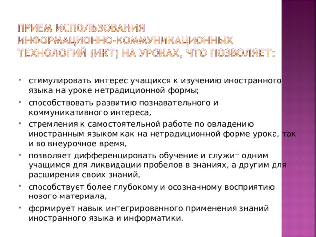 стимулировать интерес учащихся к изучению иностранного языка на уроке нетрадиционной формы; способствовать развитию познавательного и коммуникативного интереса, стремления к самостоятельной работе по овладению иностранным языком как на нетрадиционной форме урока, так и во внеурочное время, позволяет дифференцировать обучение и служит одним учащимся для ликвидации пробелов в знаниях, а другим для расширения своих знаний, способствует более глубокому и осознанному восприятию нового материала, формирует навык интегрированного применения знаний иностранного языка и информатики.