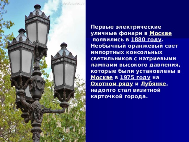 Первые электрические уличные фонари в Москве  появились в  1880 году .  Необычный оранжевый свет импортных консольных светильников с натриевыми лампами высокого давления, которые были установлены в  Москве  в  1975 году  на  Охотном ряду  и  Лубянке , надолго стал визитной карточкой города.