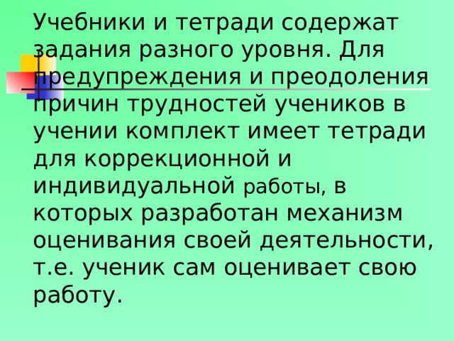 Учебники и тетради содержат задания разного уровня. Для предупреждения и преодоления причин трудностей учеников в учении комплект имеет тетради для коррекционной и индивидуальной работы, в которых разработан механизм оценивания своей деятельности, т.е. ученик сам оценивает свою работу.