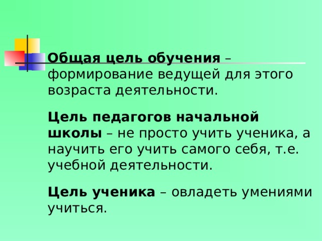 Общая цель обучения – формирование ведущей для этого возраста деятельности.   Цель педагогов начальной школы – не просто учить ученика, а научить его учить самого себя, т.е. учебной деятельности.   Цель ученика – овладеть умениями учиться.